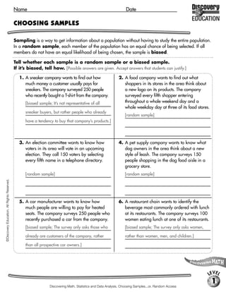 Name                                                                   Date

                                             CHOOSING SAMPLES

                                             Sampling is a way to get information about a population without having to study the entire population.
                                             In a random sample, each member of the population has an equal chance of being selected. If all
                                             members do not have an equal likelihood of being chosen, the sample is biased.

                                             Tell whether each sample is a random sample or a biased sample.
                                             If it’s biased, tell how. [Possible answers are given. Accept answers that students can justify.]

                                                1. A sneaker company wants to find out how                     2. A food company wants to find out what
                                                   much money a customer usually pays for                         shoppers in its stores in the area think about
                                                   sneakers. The company surveyed 250 people                      a new logo on its products. The company
                                                   who recently bought a T-shirt from the company.                surveyed every fifth shopper entering
                                                   [biased sample; It’s not representative of all                 throughout a whole weekend day and a
                                                                                                                  whole weekday day at three of its food stores.
                                                   sneaker buyers, but rather people who already
                                                                                                                   [random sample]
                                                   have a tendency to buy that company’s products.]




                                                3. An election committee wants to know how                     4. A pet supply company wants to know what
                                                   voters in its area will vote in an upcoming                    dog owners in the area think about a new
                                                   election. They call 150 voters by selecting                    style of leash. The company surveys 150
                                                   every fifth name in a telephone directory.                     people shopping in the dog food aisle in a
                                                                                                                  grocery store.
                                                   [random sample]                                                 [random sample]
©Discovery Education. All Rights Reserved.




                                                5. A car manufacturer wants to know how                        6. A restaurant chain wants to identify the
                                                   much people are willing to pay for heated                      beverage most commonly ordered with lunch
                                                   seats. The company surveys 250 people who                      at its restaurants. The company surveys 100
                                                   recently purchased a car from the company.                     women eating lunch at one of its restaurants.
                                                   [biased sample; The survey only asks those who                  [biased sample; The survey only asks women,

                                                   already are customers of the company, rather                    rather than women, men, and children.]

                                                   than all prospective car owners.]




                                                                                                                                                                 LEVEL
                                                                                                                                                                   1
                                                                  Discovering Math, Statistics and Data Analysis, Choosing Samples...or, Random Access
 