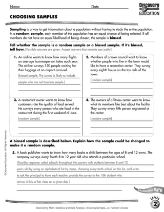 Name                                                                  Date

                                             CHOOSING SAMPLES

                                             Sampling is a way to get information about a population without having to study the entire population.
                                             In a random sample, each member of the population has an equal chance of being selected. If all
                                             members do not have an equal likelihood of being chosen, the sample is biased.

                                             Tell whether the sample is a random sample or a biased sample. If it’s biased,
                                             tell how. [Possible answers are given. Accept answers that students can justify.]

                                               1. An airline wants to know how many flights                   2. Members of a town council want to know
                                                  an average businessperson takes each year.                     whether people who live in the town would
                                                  The airline surveys 150 people waiting for                     like to have a recreation center. They survey
                                                  their luggage at an airport carousel.                          every eighth house on the tax rolls of the
                                                  [biased sample; The survey is likely to include                town.
                                                                                                                  [random sample]
                                                  people who are not business people.]




                                               3. A restaurant owner wants to know how                        4. The owners of a fitness center want to know
                                                  customers rate the quality of food served.                     what its members like best about the facility.
                                                  He surveys every person who ate food in the                    They survey every fifth person registered at
                                                  restaurant during the first weekend of June.                   the center.
                                                  [random sample]                                                 [random sample]
©Discovery Education. All Rights Reserved.




                                             A biased sample is described below. Explain how the sample could be changed to
                                             make it a random sample.

                                              5. A book publisher wants to know how many books a child between the ages of 8 and 12 owns. The
                                                 company surveys every fourth 8 to 12 year-old who attends a particular school.
                                                 [Possible response: select schools throughout the country with students between 8 and 12

                                                 years old by using an alphabetical list by states, choosing every tenth school on the list, and write

                                                 to ask the principal to have each teacher provide the survey to the 10th student who

                                                 arrives in his or her class on a given day.]




                                                                                                                                                                  LEVEL
                                                                                                                                                                   2
                                                                 Discovering Math, Statistics and Data Analysis, Choosing Samples...or, Random Access
 