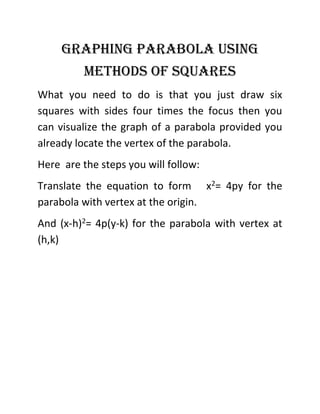 Graphing parabola using
methods of squares
What you need to do is that you just draw six
squares with sides four times the focus then you
can visualize the graph of a parabola provided you
already locate the vertex of the parabola.
Here are the steps you will follow:
Translate the equation to form x2= 4py for the
parabola with vertex at the origin.
And (x-h)2= 4p(y-k) for the parabola with vertex at
(h,k)
 