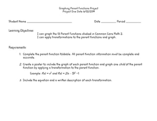 Graphing Parent Functions Project
Project Due Date 6/02/2014
Student Name ___________________________________________________	
   	
   	
   	
   Date _________________ Period _________________	
  
	
  
	
  
Learning Objectives:
I can graph the 13 Parent Functions studied in Common Core Math 2.
I can apply transformations to the parent functions and graph.
Requirements:
1. Complete the parent function foldable. All parent function information must be complete and
accurate.
2. Create a poster to include the graph of each parent function and graph one child of the parent
function by applying a transformation to the parent function.
Example: f(x) = x2
and f(x) = 2(x – 5)2
-1
3. Include the equation and a written description of each transformation.
 
