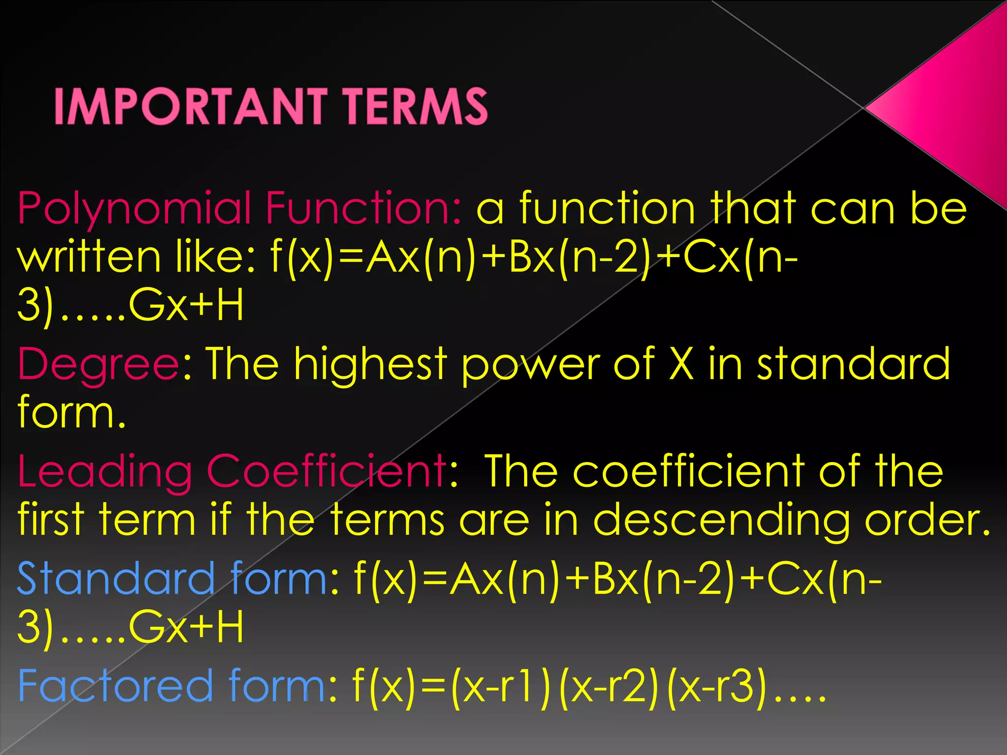 IMPORTANT TERMSPolynomial Function: a function that can be written like: f(x)=Ax(n)+Bx(n-2)+Cx(n-3)…..Gx+HDegree: The highest power of X in standard form.Leading Coefficient: The coefficient of the first term if the terms are in descending order.Standard form: f(x)=Ax(n)+Bx(n-2)+Cx(n-3)…..Gx+HFactored form: f(x)=(x-r1)(x-r2)(x-r3)….
