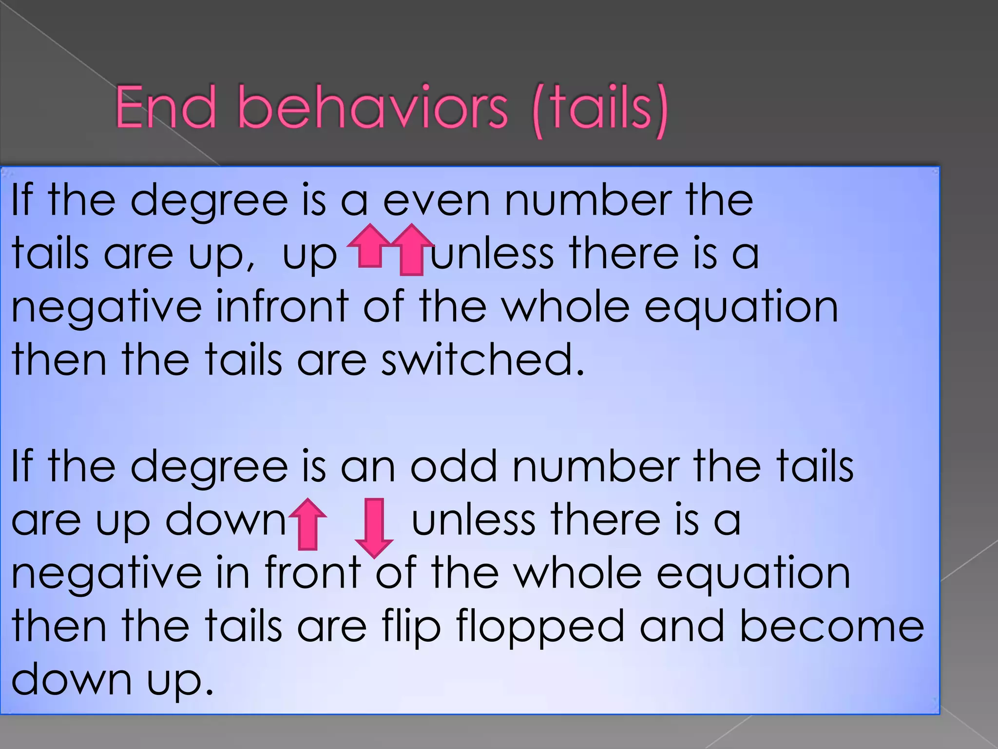 End behaviors (tails)If the degree is a even number the tails are up, upunless there is a negative infront of the whole equation then the tails are switched.If the degree is an odd number the tails are up down unless there is a negative in front of the whole equation then the tails are flip flopped and become down up.