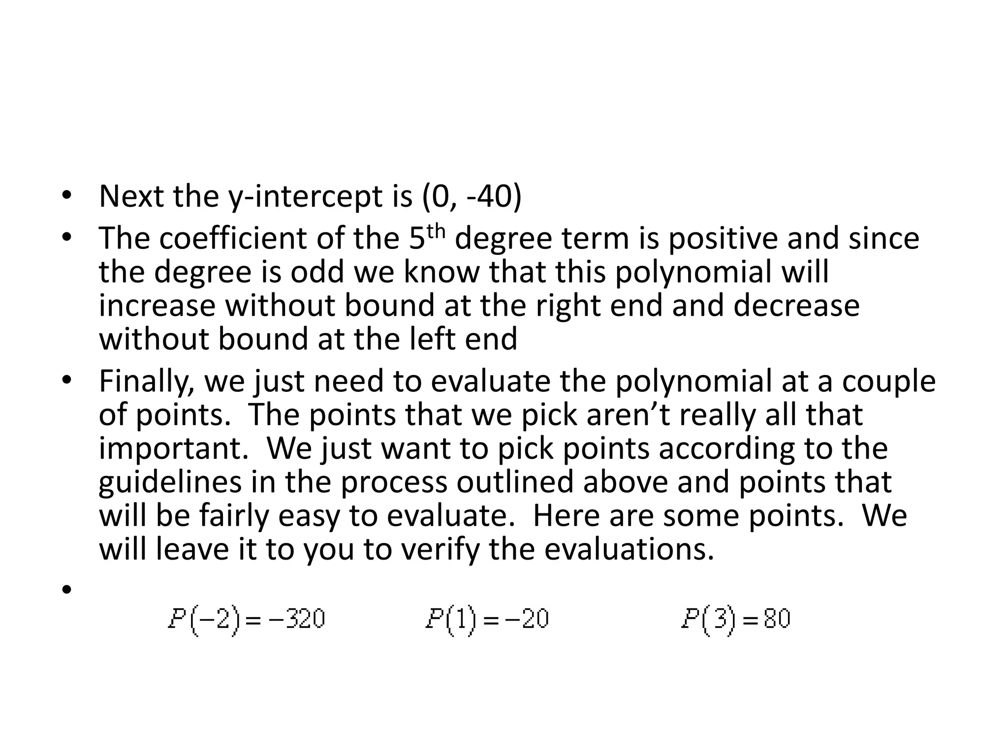 Next the y-intercept is (0, -40)The coefficient of the 5th degree term is positive and since the degree is odd we know that this polynomial will increase without bound at the right end and decrease without bound at the left endFinally, we just need to evaluate the polynomial at a couple of points.  The points that we pick aren’t really all that important.  We just want to pick points according to the guidelines in the process outlined above and points that will be fairly easy to evaluate.  Here are some points.  We will leave it to you to verify the evaluations. 