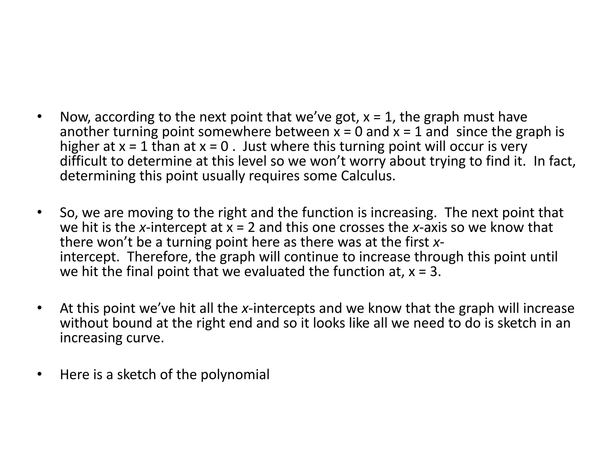 Now, according to the next point that we’ve got, x = 1, the graph must have another turning point somewhere between x = 0 and x = 1 and  since the graph is higher at x = 1 than at x = 0 .  Just where this turning point will occur is very difficult to determine at this level so we won’t worry about trying to find it.  In fact, determining this point usually requires some Calculus. So, we are moving to the right and the function is increasing.  The next point that we hit is the x-intercept at x = 2 and this one crosses the x-axis so we know that there won’t be a turning point here as there was at the first x-intercept.  Therefore, the graph will continue to increase through this point until we hit the final point that we evaluated the function at, x = 3. At this point we’ve hit all the x-intercepts and we know that the graph will increase without bound at the right end and so it looks like all we need to do is sketch in an increasing curve. Here is a sketch of the polynomial