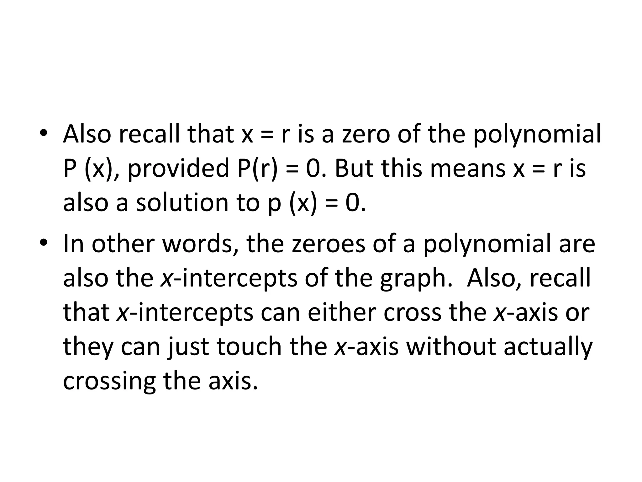 Also recall that x = r is a zero of the polynomial P (x), provided P(r) = 0. But this means x = r is also a solution to p (x) = 0.In other words, the zeroes of a polynomial are also the x-intercepts of the graph.  Also, recall that x-intercepts can either cross the x-axis or they can just touch the x-axis without actually crossing the axis.