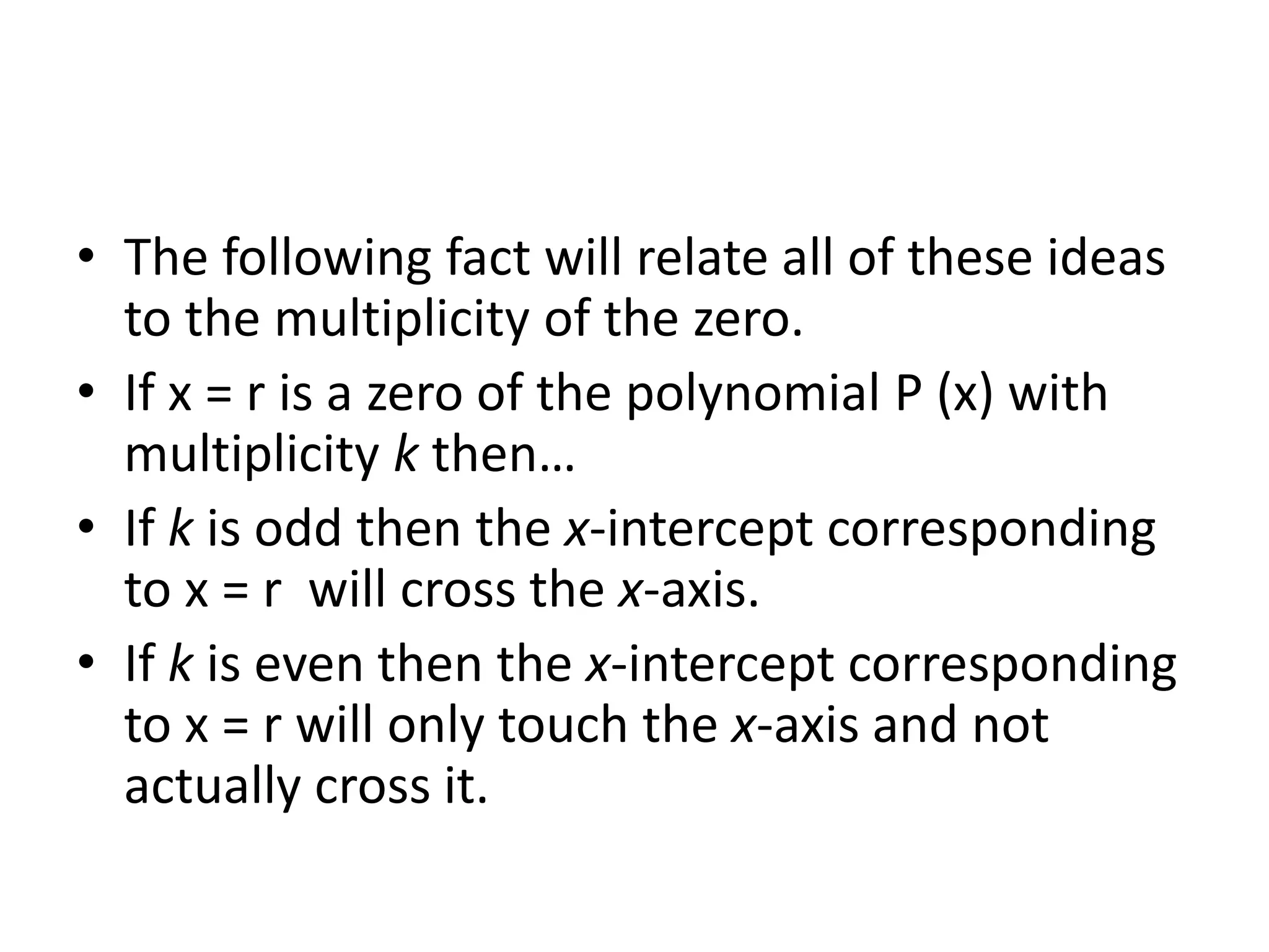 The following fact will relate all of these ideas to the multiplicity of the zero.If x = r is a zero of the polynomial P (x) with multiplicity k then…If k is odd then the x-intercept corresponding to x = r  will cross the x-axis.If k is even then the x-intercept corresponding to x = r will only touch the x-axis and not actually cross it.