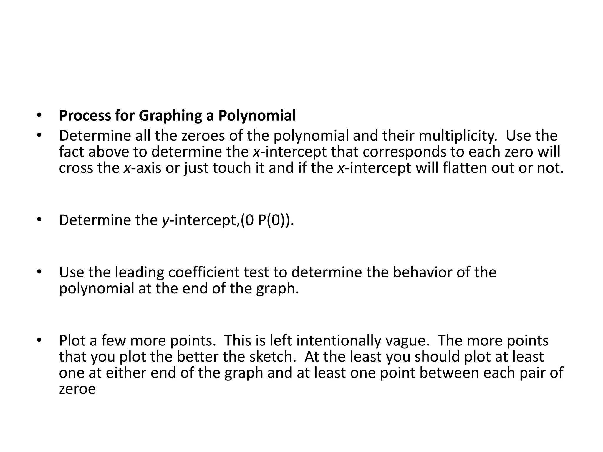 Process for Graphing a PolynomialDetermine all the zeroes of the polynomial and their multiplicity.  Use the fact above to determine the x-intercept that corresponds to each zero will cross the x-axis or just touch it and if the x-intercept will flatten out or not.Determine the y-intercept,(0 P(0)).Use the leading coefficient test to determine the behavior of the polynomial at the end of the graph.Plot a few more points.  This is left intentionally vague.  The more points that you plot the better the sketch.  At the least you should plot at least one at either end of the graph and at least one point between each pair of zeroe