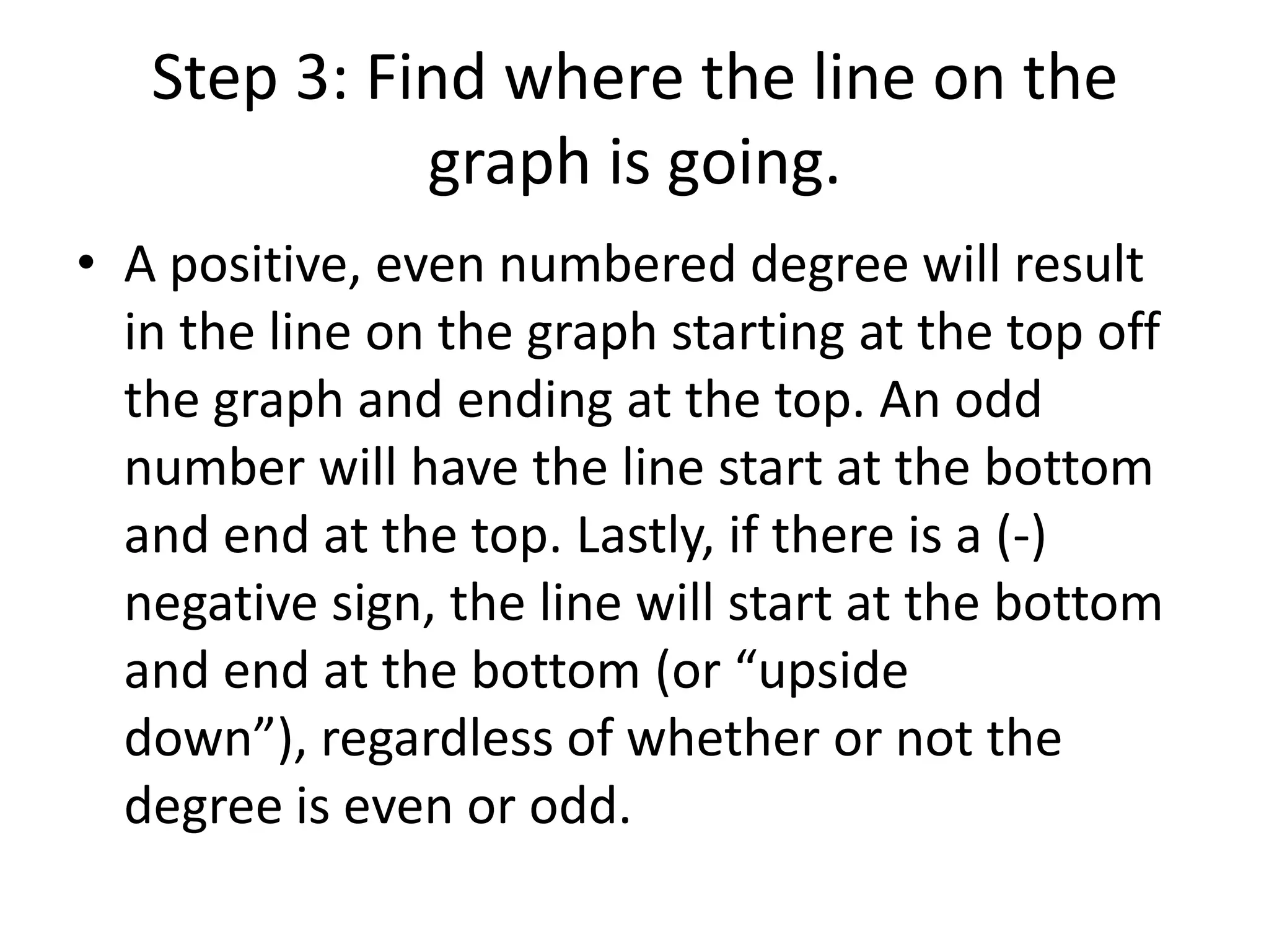 Step 3: Find where the line on the graph is going.A positive, even numbered degree will result in the line on the graph starting at the top off the graph and ending at the top. An odd number will have the line start at the bottom and end at the top. Lastly, if there is a (-) negative sign, the line will start at the bottom and end at the bottom (or “upside down”), regardless of whether or not the degree is even or odd.