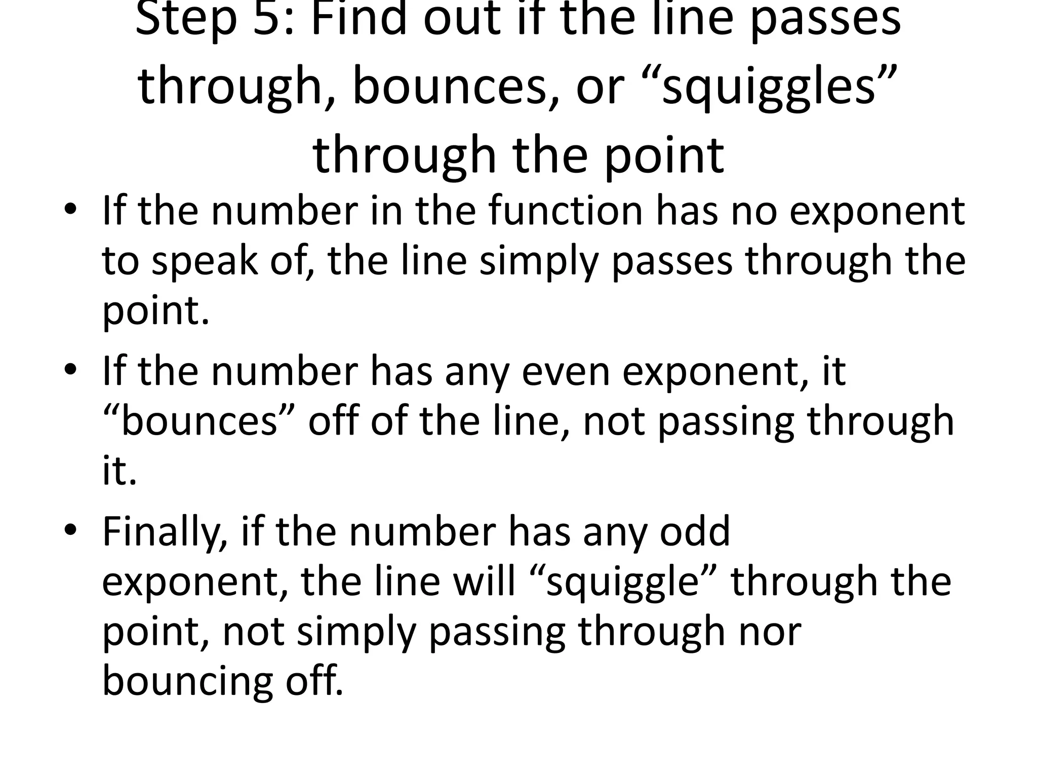 Step 5: Find out if the line passes through, bounces, or “squiggles” through the pointIf the number in the function has no exponent to speak of, the line simply passes through the point.If the number has any even exponent, it “bounces” off of the line, not passing through it.Finally, if the number has any odd exponent, the line will “squiggle” through the point, not simply passing through nor bouncing off.
