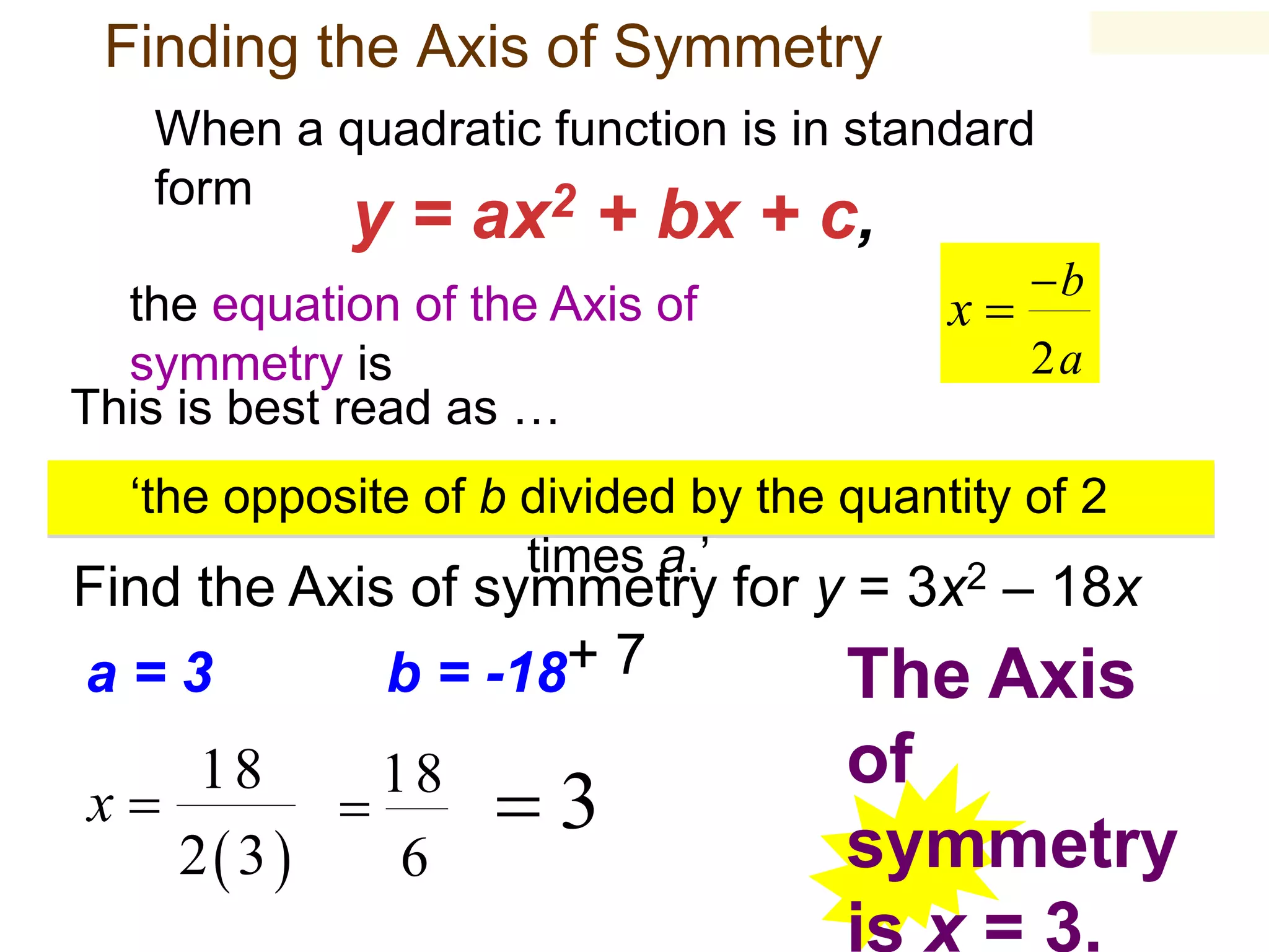 Finding the Axis of Symmetry
When a quadratic function is in standard
form
2

y = ax + bx + c,

the equation of the Axis of
symmetry is
This is best read as …

x

b
2a

‘the opposite of b divided by the quantity of 2
times a.’
2

Find the Axis of symmetry for y = 3x – 18x
a=3
b = -18+ 7
The Axis

18
18
x

2 3 
6

3

of
symmetry
is x = 3.

 