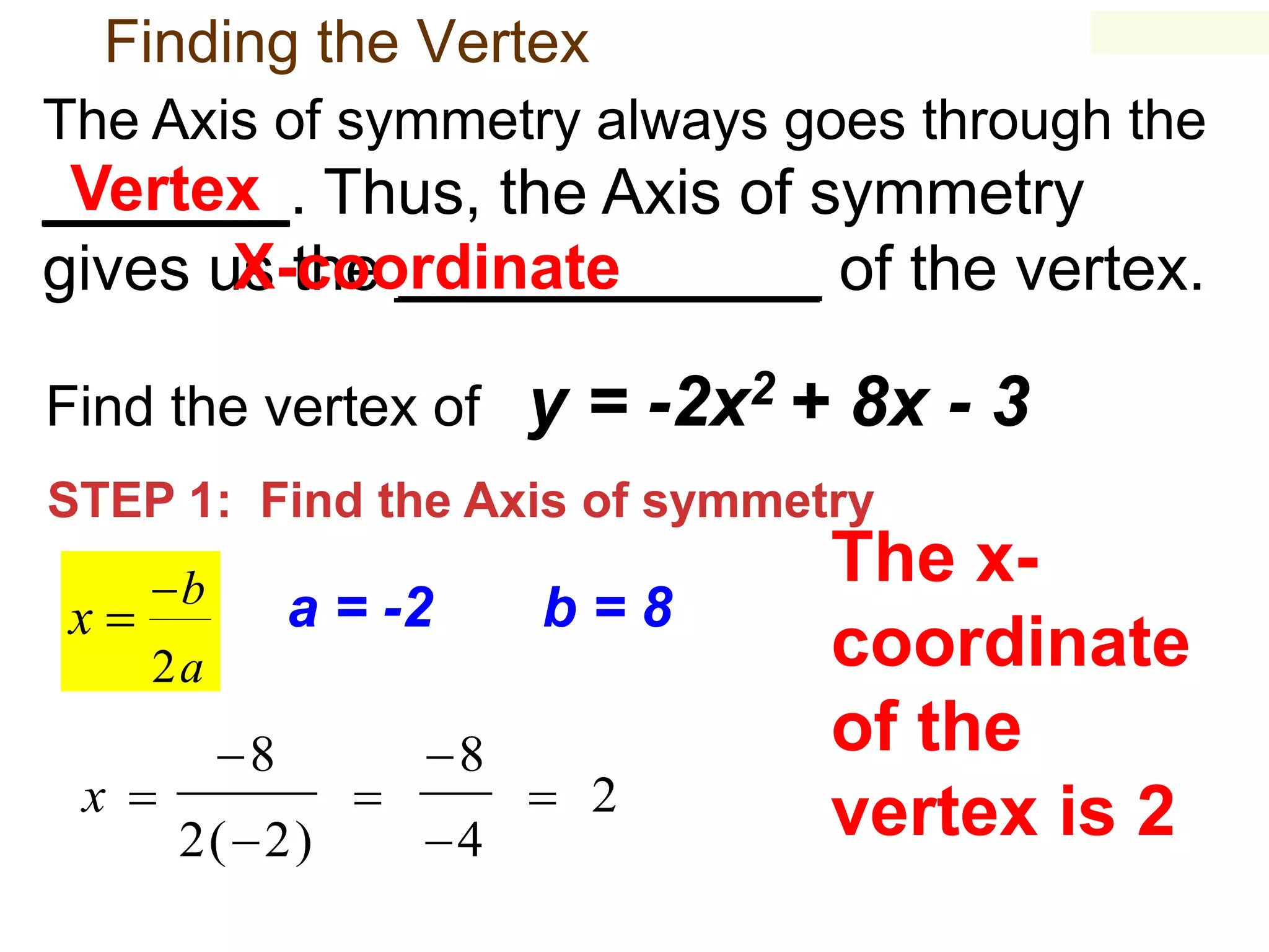 Finding the Vertex
The Axis of symmetry always goes through the

Vertex
_______. Thus, the Axis of symmetry
X-coordinate
gives us the ____________ of the vertex.
Find the vertex of

y = -2x2 + 8x - 3

STEP 1: Find the Axis of symmetry

x

b

a = -2

b=8

2a

x 

8
2( 2)



8
4

 2

The xcoordinate
of the
vertex is 2

 