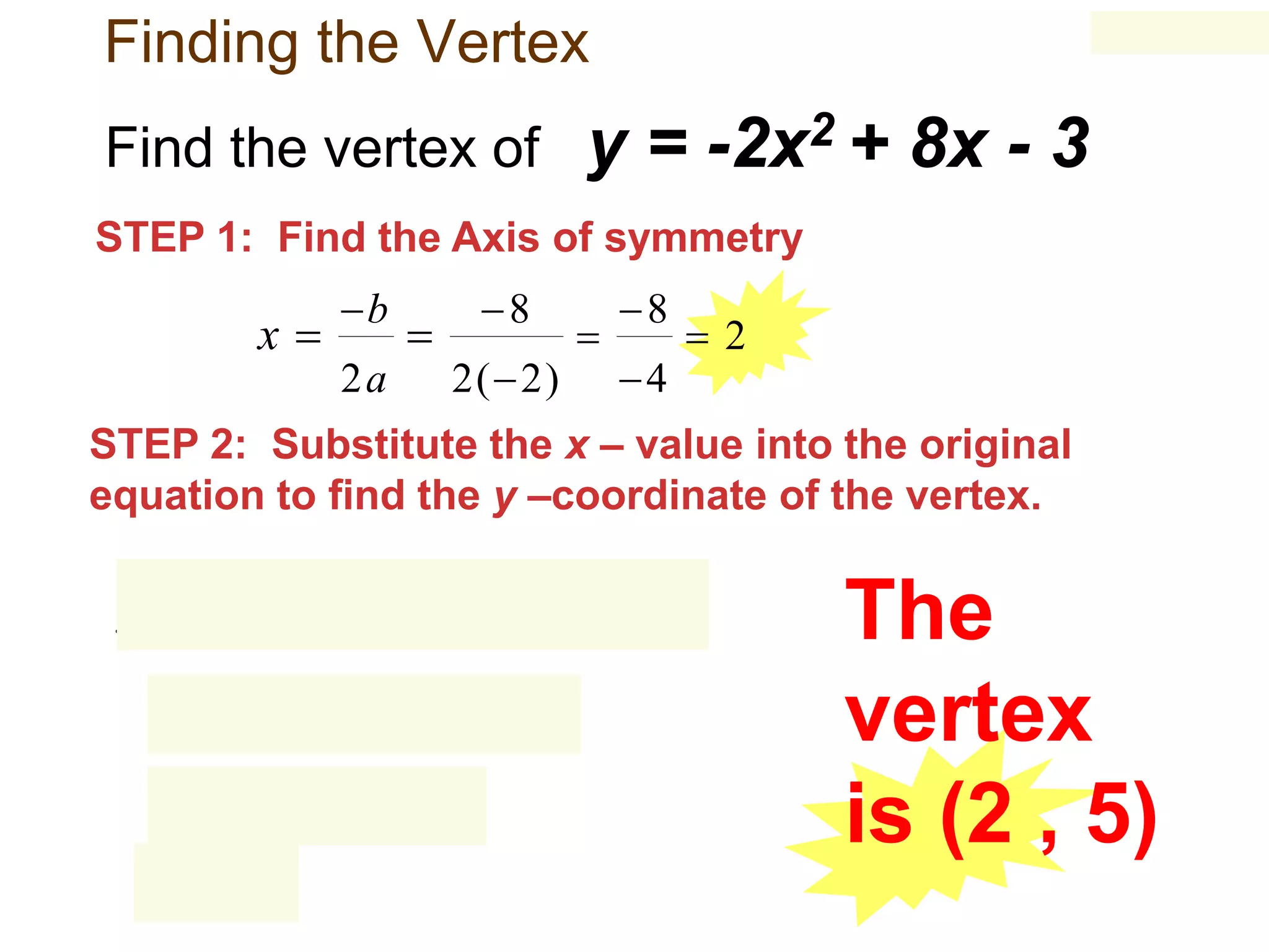 Finding the Vertex
Find the vertex of

y = -2x2 + 8x - 3

STEP 1: Find the Axis of symmetry

x

b



2a

8
2(  2)



8
4

2

STEP 2: Substitute the x – value into the original
equation to find the y –coordinate of the vertex.

y  2
 2

2

2 

8

 4   16

  8  16  3
 5

2  3
 3

The
vertex
is (2 , 5)

 