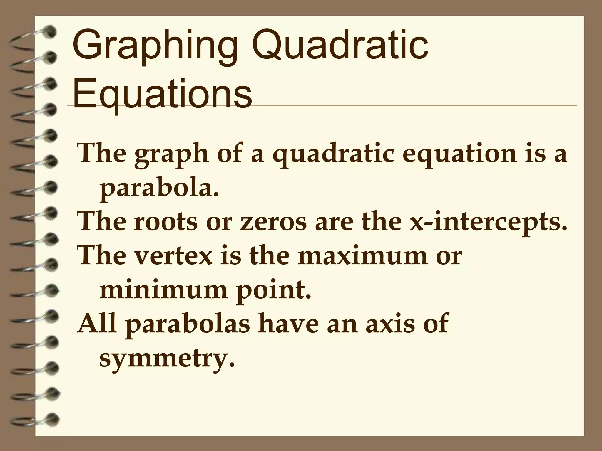 Graphing Quadratic
Equations
The graph of a quadratic equation is a
parabola.
The roots or zeros are the x-intercepts.
The vertex is the maximum or
minimum point.
All parabolas have an axis of
symmetry.

 