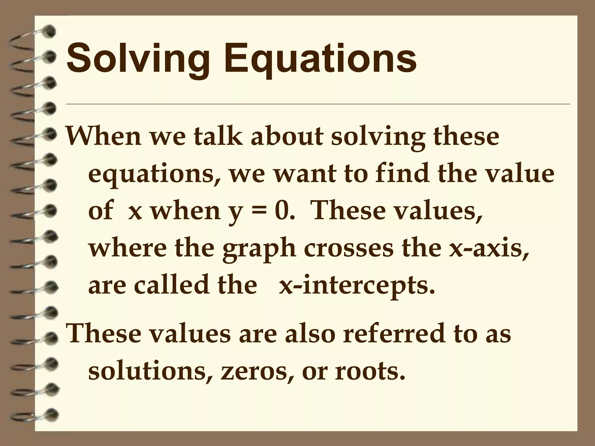 Solving Equations
When we talk about solving these
equations, we want to find the value
of x when y = 0. These values,
where the graph crosses the x-axis,
are called the x-intercepts.
These values are also referred to as
solutions, zeros, or roots.

 
