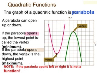 Quadratic Functions
The graph of a quadratic function is parabola
a:
y

A parabola can open
up or down.
If the parabola opens
up, the lowest point is
called the vertex
(minimum).
If the parabola opens
down, the vertex is the
highest point
(maximum).

Vertex

x

Vertex

NOTE: if the parabola opens left or right it is not a

function!

 