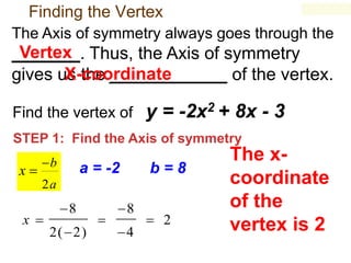 Finding the Vertex
The Axis of symmetry always goes through the

Vertex
_______. Thus, the Axis of symmetry
X-coordinate
gives us the ____________ of the vertex.
Find the vertex of

y = -2x2 + 8x - 3

STEP 1: Find the Axis of symmetry

x

b

a = -2

b=8

2a

x 

8
2( 2)



8
4

 2

The xcoordinate
of the
vertex is 2

 