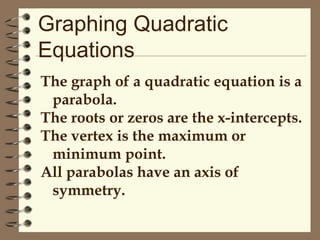 Graphing Quadratic
Equations
The graph of a quadratic equation is a
parabola.
The roots or zeros are the x-intercepts.
The vertex is the maximum or
minimum point.
All parabolas have an axis of
symmetry.

 