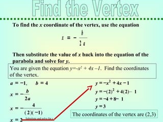 To find the x coordinate of the vertex, use the equation
Then substitute the value of x back into the equation of the
parabola and solve for y.
x
b
a
= −
2
You are given the equation y=-x2
+ 4x –1. Find the coordinates
of the vertex.
x
b
a
= −
2
x = 2
−= =a b1 4,
( −
x = −
4
2 1)( )
2
y x x= − + −4 1
y = − + −4 8 1
y = 3
y = − + –2
2 4 2 1( ) ( )
The coordinates of the vertex are (2,3)
Substitute and solve for y
 