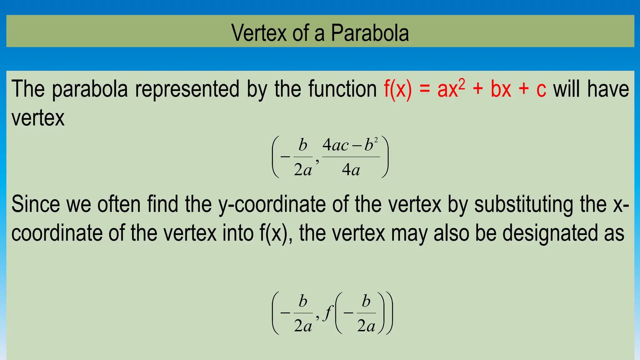 Vertex of a Parabola
The parabola represented by the function f(x) = ax2 + bx + c will have
vertex
Since we often find the y-coordinate of the vertex by substituting the x-
coordinate of the vertex into f(x), the vertex may also be designated as





 

a
b
ac
a
b
4
4
,
2
2













a
b
f
a
b
2
,
2
 