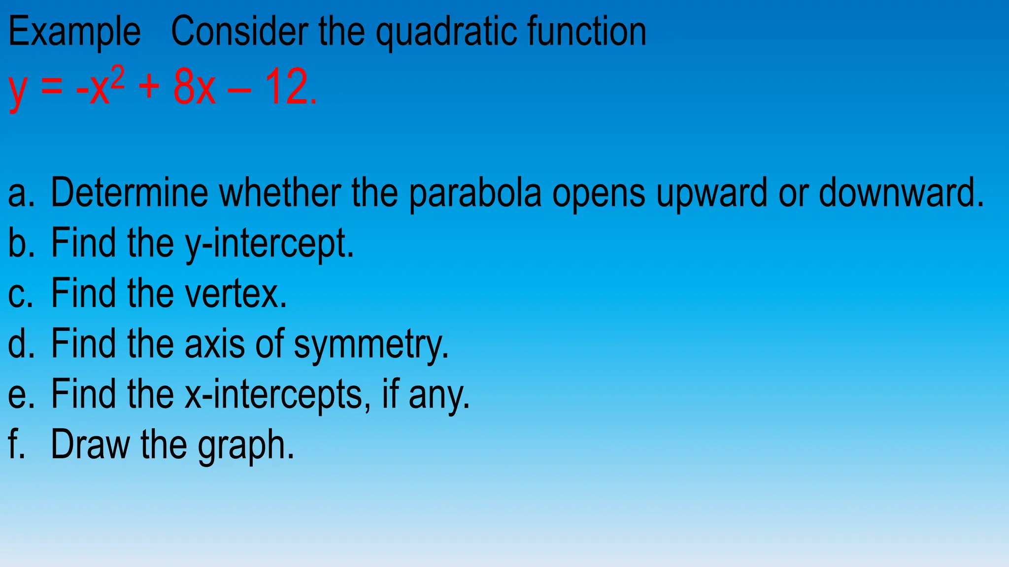 Example Consider the quadratic function
y = -x2 + 8x – 12.
a. Determine whether the parabola opens upward or downward.
b. Find the y-intercept.
c. Find the vertex.
d. Find the axis of symmetry.
e. Find the x-intercepts, if any.
f. Draw the graph.
 