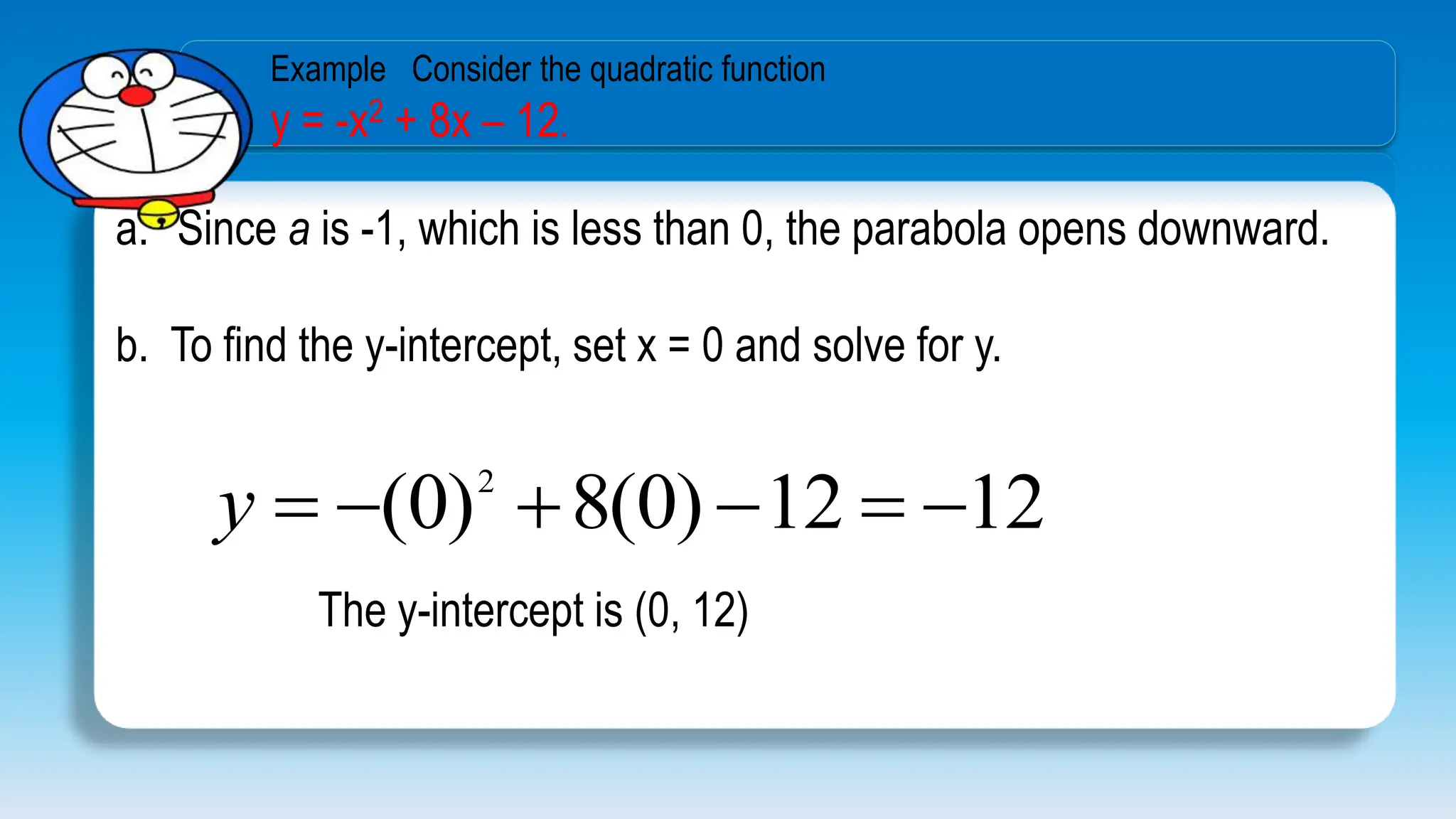 a. Since a is -1, which is less than 0, the parabola opens downward.
b. To find the y-intercept, set x = 0 and solve for y.
12
12
)
0
(
8
)
0
( 2






y
The y-intercept is (0, 12)
Example Consider the quadratic function
y = -x2 + 8x – 12.
 