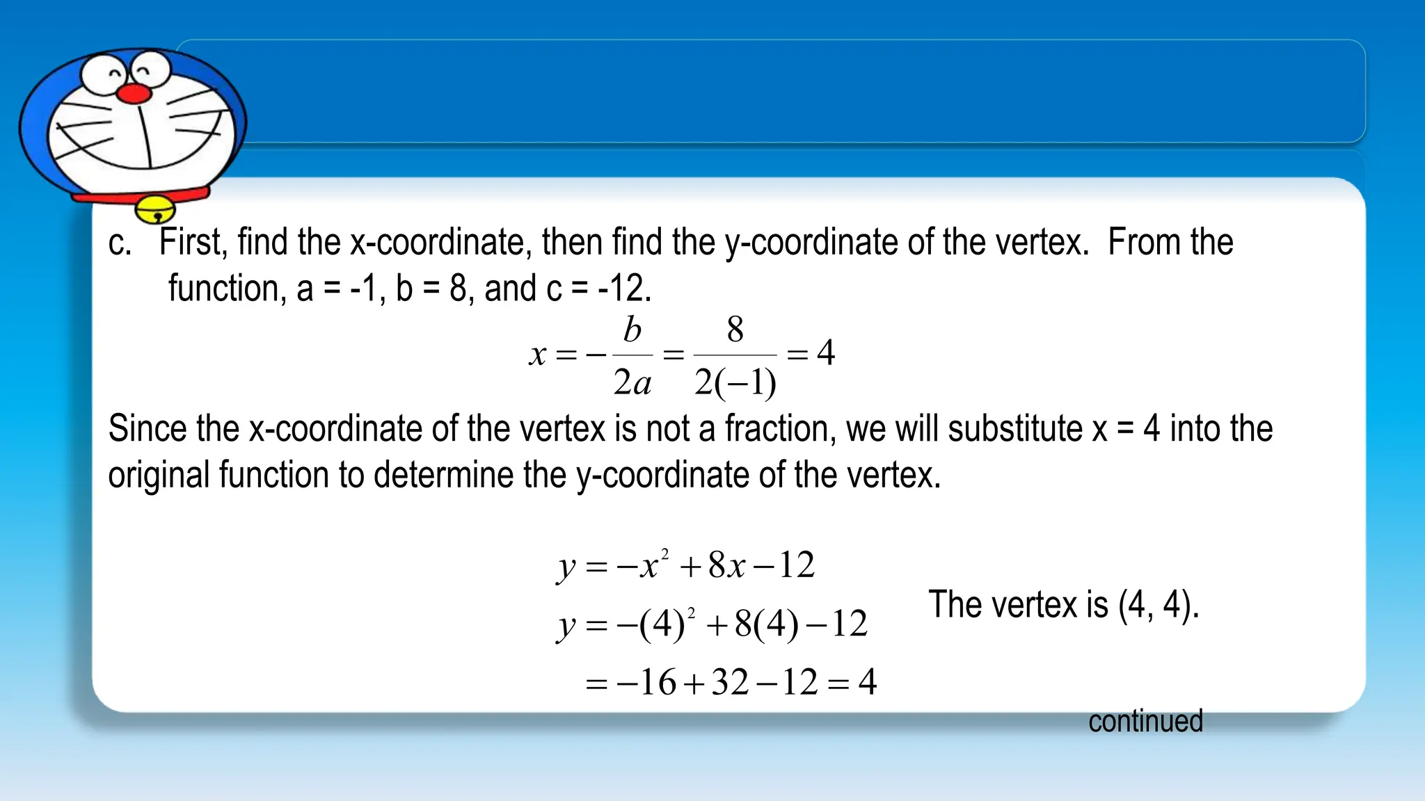 c. First, find the x-coordinate, then find the y-coordinate of the vertex. From the
function, a = -1, b = 8, and c = -12.
continued
4
)
1
(
2
8
2





a
b
x
Since the x-coordinate of the vertex is not a fraction, we will substitute x = 4 into the
original function to determine the y-coordinate of the vertex.
4
12
32
16
12
)
4
(
8
)
4
(
12
8
2
2













y
x
x
y
The vertex is (4, 4).
 