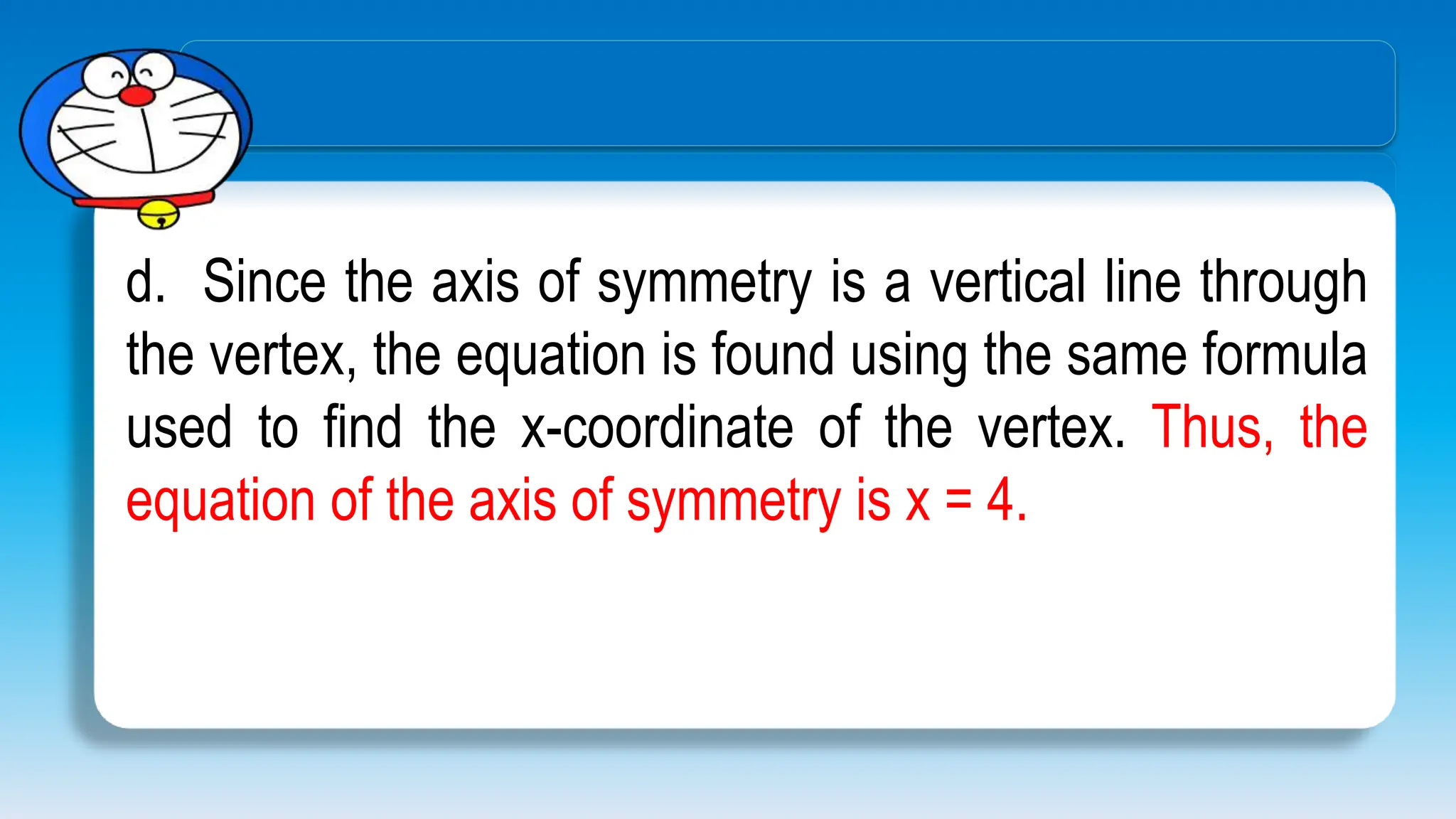 d. Since the axis of symmetry is a vertical line through
the vertex, the equation is found using the same formula
used to find the x-coordinate of the vertex. Thus, the
equation of the axis of symmetry is x = 4.
 
