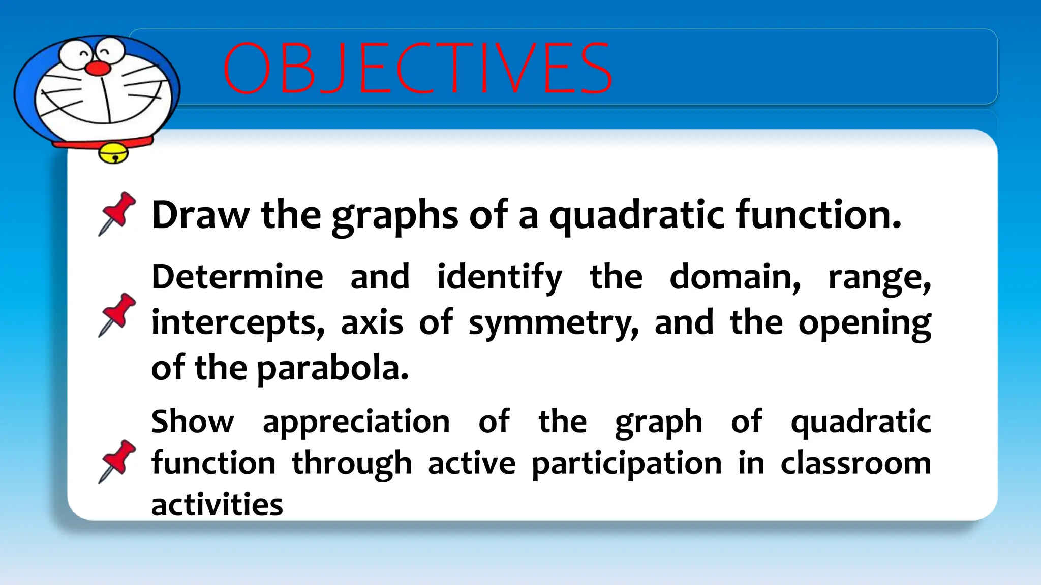 OBJECTIVES
Draw the graphs of a quadratic function.
Determine and identify the domain, range,
intercepts, axis of symmetry, and the opening
of the parabola.
Show appreciation of the graph of quadratic
function through active participation in classroom
activities
 