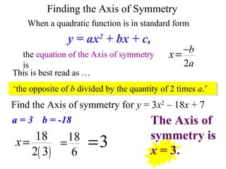 Find the Axis of symmetry for y = 3x2
– 18x + 7
Finding the Axis of Symmetry
When a quadratic function is in standard form
the equation of the Axis of symmetry
is
y = ax2
+ bx + c,
2
b
a
x −
=
This is best read as …
‘the opposite of b divided by the quantity of 2 times a.’
( )
18
2 3
x= 18
6
= 3=
The Axis of
symmetry is
x = 3.
a = 3 b = -18
 