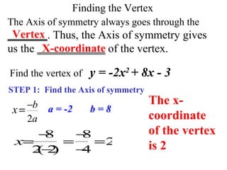 Finding the Vertex
The Axis of symmetry always goes through the
_______. Thus, the Axis of symmetry gives
us the ____________ of the vertex.
STEP 1: Find the Axis of symmetry
Vertex
Find the vertex of y = -2x2
+ 8x - 3
2
b
a
x −
= a = -2 b = 8
x=
−8
2(−2)
=
−8
−4
=2
X-coordinate
The x-
coordinate
of the vertex
is 2
 
