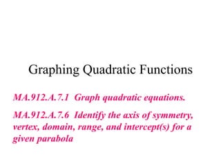 Graphing Quadratic Functions
MA.912.A.7.1 Graph quadratic equations.
MA.912.A.7.6 Identify the axis of symmetry,
vertex, domain, range, and intercept(s) for a
given parabola
 