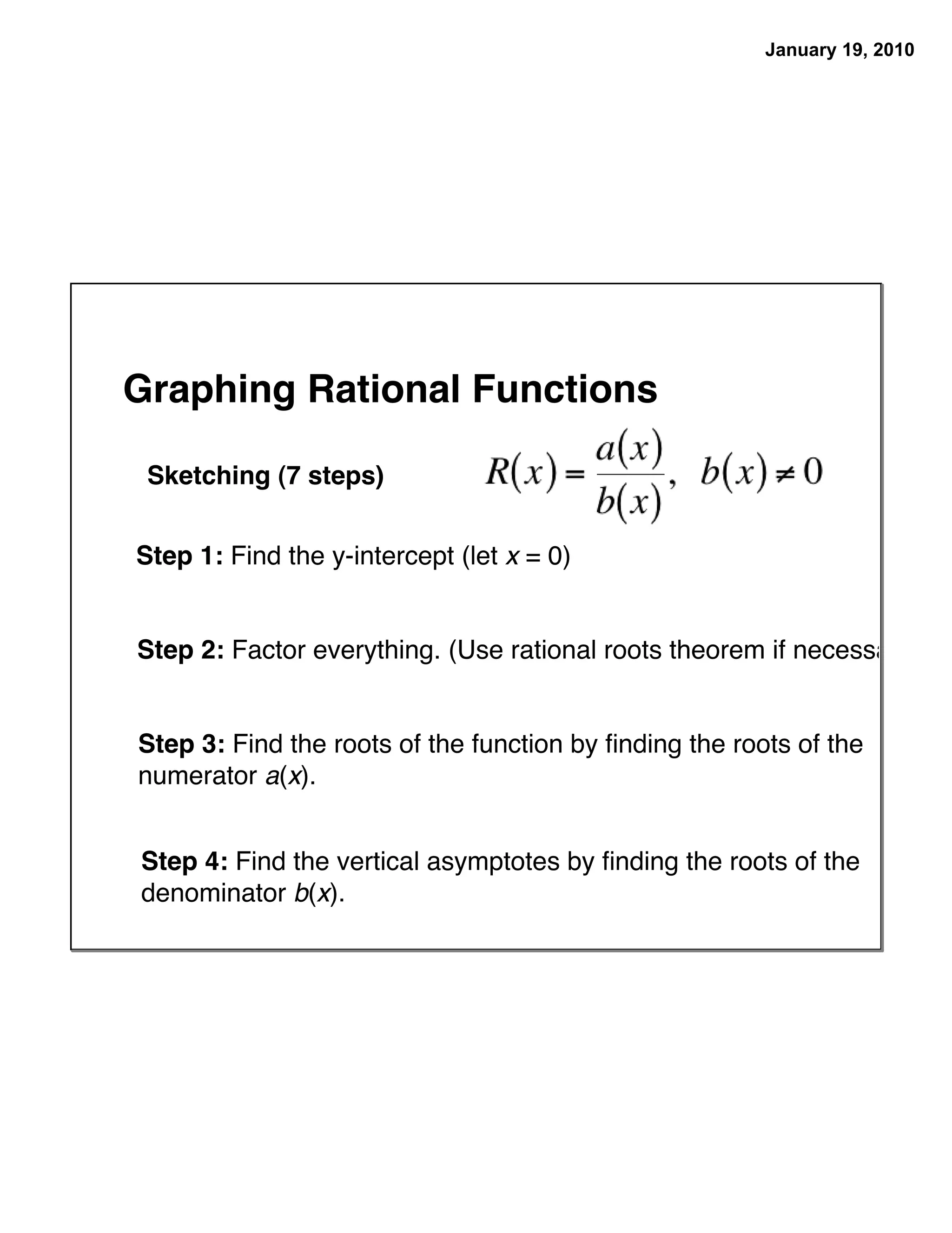 January 19, 2010




Graphing Rational Functions

 Sketching (7 steps)


Step 1: Find the y-intercept (let x = 0)


Step 2: Factor everything. (Use rational roots theorem if necessary.)


Step 3: Find the roots of the function by ﬁnding the roots of the
numerator a(x).


Step 4: Find the vertical asymptotes by ﬁnding the roots of the
denominator b(x).
 