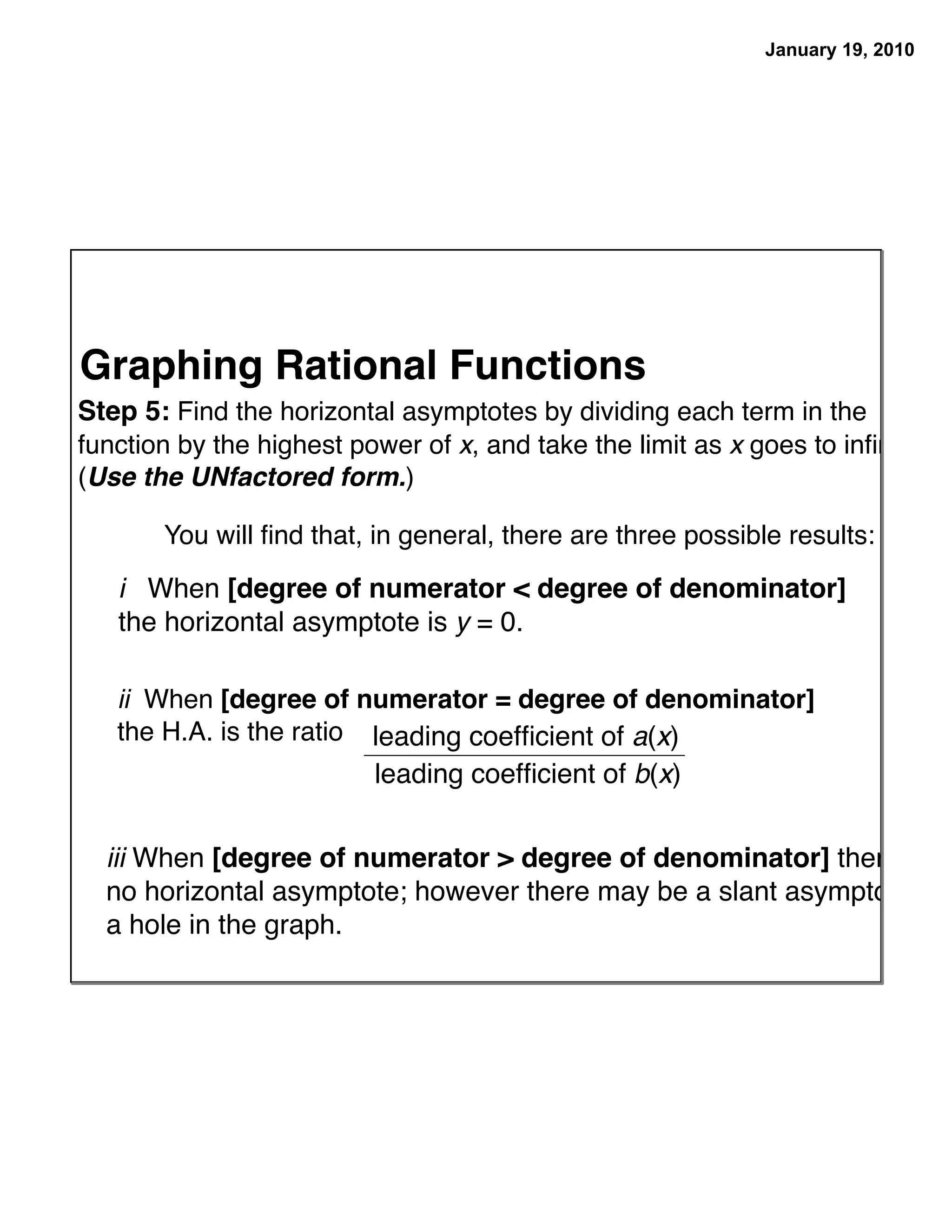 January 19, 2010




Graphing Rational Functions
Step 5: Find the horizontal asymptotes by dividing each term in the
function by the highest power of x, and take the limit as x goes to inﬁnity.
(Use the UNfactored form.)

       You will ﬁnd that, in general, there are three possible results:

   i When [degree of numerator < degree of denominator]
   the horizontal asymptote is y = 0.

   ii When [degree of numerator = degree of denominator]
   the H.A. is the ratio leading coefﬁcient of a(x)
                          leading coefﬁcient of b(x)


  iii When [degree of numerator > degree of denominator] there is
  no horizontal asymptote; however there may be a slant asymptote or
  a hole in the graph.
 