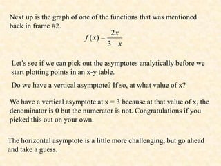 Next up is the graph of one of the functions that was mentioned
back in frame #2.
                                   2x
                          f ( x)
                                  3 x

 Let’s see if we can pick out the asymptotes analytically before we
 start plotting points in an x-y table.
 Do we have a vertical asymptote? If so, at what value of x?

We have a vertical asymptote at x = 3 because at that value of x, the
denominator is 0 but the numerator is not. Congratulations if you
picked this out on your own.

The horizontal asymptote is a little more challenging, but go ahead
and take a guess.
 