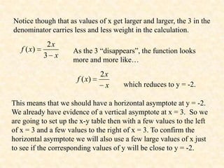 Notice though that as values of x get larger and larger, the 3 in the
denominator carries less and less weight in the calculation.
             2x
   f ( x)            As the 3 “disappears”, the function looks
            3 x
                     more and more like…
                               2x
                      f ( x)
                                x     which reduces to y = -2.

This means that we should have a horizontal asymptote at y = -2.
We already have evidence of a vertical asymptote at x = 3. So we
are going to set up the x-y table then with a few values to the left
of x = 3 and a few values to the right of x = 3. To confirm the
horizontal asymptote we will also use a few large values of x just
to see if the corresponding values of y will be close to y = -2.
 