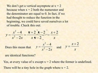 We don’t get a vertical asymptote at x = 2
  because when x = 2 both the numerator and
  the denominator are equal to 0. In fact, if we
  had thought to reduce the function in the
  beginning, we could have saved ourselves a lot
  of trouble. Check this out:

       x2 4        x 2 x 2          x 2
 y
      x2 2x         xx 2             x
                                 x2 4                 x 2
 Does this mean that        y            and    y
                                x2 2x                  x
 are identical functions?

Yes, at every value of x except x = 2 where the former is undefined.
There will be a tiny hole in the graph where x = 2.
 