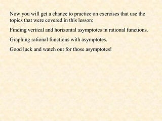 Now you will get a chance to practice on exercises that use the
topics that were covered in this lesson:
Finding vertical and horizontal asymptotes in rational functions.
Graphing rational functions with asymptotes.
Good luck and watch out for those asymptotes!
 