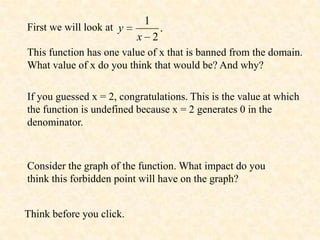 1
First we will look at y         .
                          x 2
This function has one value of x that is banned from the domain.
What value of x do you think that would be? And why?

If you guessed x = 2, congratulations. This is the value at which
the function is undefined because x = 2 generates 0 in the
denominator.



Consider the graph of the function. What impact do you
think this forbidden point will have on the graph?


Think before you click.
 