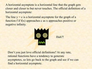 A horizontal asymptote is a horizontal line that the graph gets
closer and closer to but never touches. The official definition of a
horizontal asymptote:
The line y = c is a horizontal asymptote for the graph of a
function f if f(x) approaches c as x approaches positive or
negative infinity.



                                           Huh?!




 Don’t you just love official definitions? At any rate,
 rational functions have a tendency to generate
 asymptotes, so lets go back to the graph and see if we can
 find a horizontal asymptote.
 