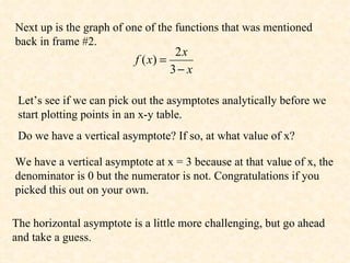 Next up is the graph of one of the functions that was mentioned back in frame #2. Let’s see if we can pick out the asymptotes analytically before we start plotting points in an x-y table.  Do we have a vertical asymptote? If so, at what value of x? We have a vertical asymptote at x = 3 because at that value of x, the denominator is 0 but the numerator is not. Congratulations if you picked this out on your own. The horizontal asymptote is a little more challenging, but go ahead and take a guess. 