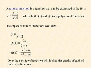 A  rational function  is a function that can be expressed in the form  where both f(x) and g(x) are polynomial functions. Examples of rational functions would be: Over the next few frames we will look at the graphs of each of the above functions. 