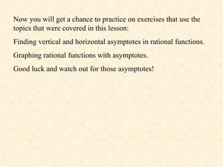 Now you will get a chance to practice on exercises that use the topics that were covered in this lesson: Finding vertical and horizontal asymptotes in rational functions. Graphing rational functions with asymptotes. Good luck and watch out for those asymptotes! 