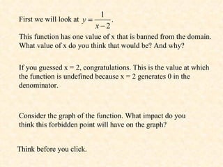 First we will look at  This function has one value of x that is banned from the domain. What value of x do you think that would be? And why? If you guessed x = 2, congratulations. This is the value at which the function is undefined because x = 2 generates 0 in the denominator. Consider the graph of the function. What impact do you think this forbidden point will have on the graph?  Think before you click. 