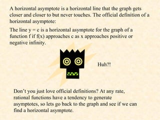 A horizontal asymptote is a horizontal line that the graph gets closer and closer to but never touches. The official definition of a horizontal asymptote:  The line y = c is a horizontal asymptote for the graph of a function f if f(x) approaches c as x approaches positive or negative infinity.  Huh?! Don’t you just love official definitions? At any rate, rational functions have a tendency to generate asymptotes, so lets go back to the graph and see if we can find a horizontal asymptote. 