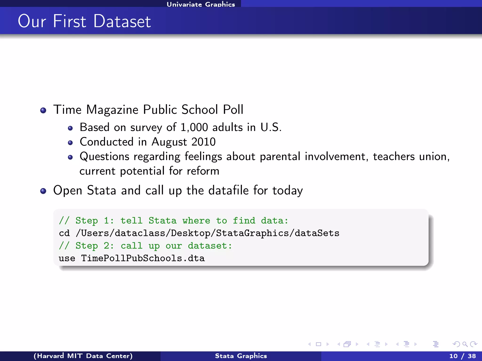 Univariate Graphics

Our First Dataset

Time Magazine Public School Poll
Based on survey of 1,000 adults in U.S.
Conducted in August 2010
Questions regarding feelings about parental involvement, teachers union,
current potential for reform

Open Stata and call up the dataﬁle for today
// Step 1: tell Stata where to find data:
cd /Users/dataclass/Desktop/StataGraphics/dataSets
// Step 2: call up our dataset:
use TimePollPubSchools.dta

(Harvard MIT Data Center)

Stata Graphics

10 / 38

 