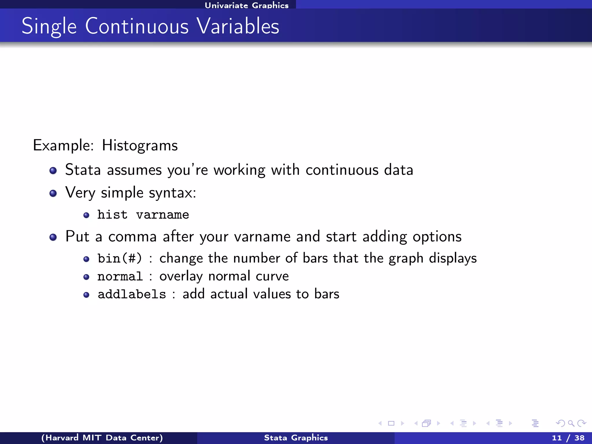 Univariate Graphics

Single Continuous Variables

Example: Histograms
Stata assumes you’re working with continuous data
Very simple syntax:
hist varname

Put a comma after your varname and start adding options
bin(#) : change the number of bars that the graph displays
normal : overlay normal curve
addlabels : add actual values to bars

(Harvard MIT Data Center)

Stata Graphics

11 / 38

 