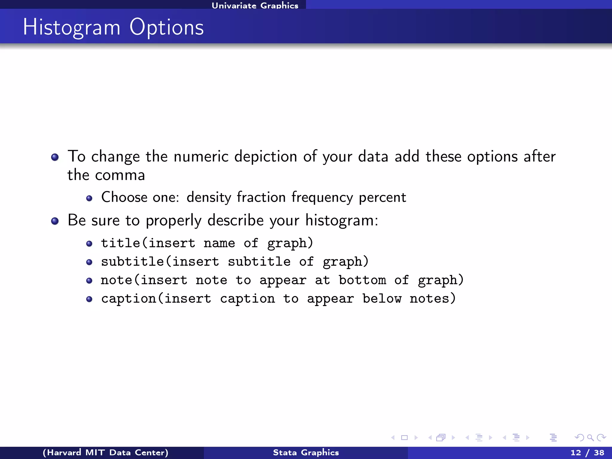 Univariate Graphics

Histogram Options

To change the numeric depiction of your data add these options after
the comma
Choose one: density fraction frequency percent

Be sure to properly describe your histogram:
title(insert name of graph)
subtitle(insert subtitle of graph)
note(insert note to appear at bottom of graph)
caption(insert caption to appear below notes)

(Harvard MIT Data Center)

Stata Graphics

12 / 38

 