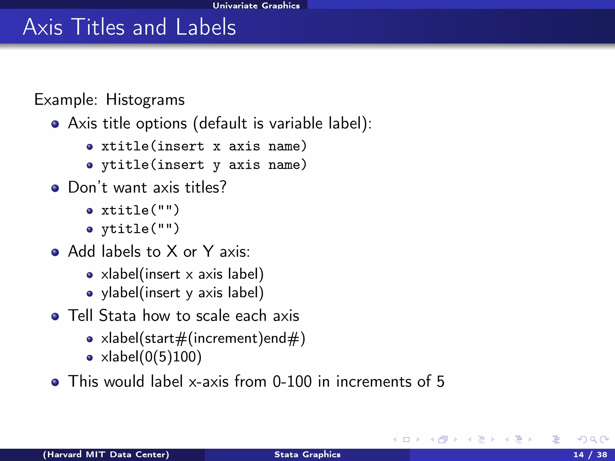 Univariate Graphics

Axis Titles and Labels
Example: Histograms
Axis title options (default is variable label):
xtitle(insert x axis name)
ytitle(insert y axis name)

Don’t want axis titles?
xtitle("")
ytitle("")

Add labels to X or Y axis:
xlabel(insert x axis label)
ylabel(insert y axis label)

Tell Stata how to scale each axis
xlabel(start#(increment)end#)
xlabel(0(5)100)

This would label x-axis from 0-100 in increments of 5

(Harvard MIT Data Center)

Stata Graphics

14 / 38

 