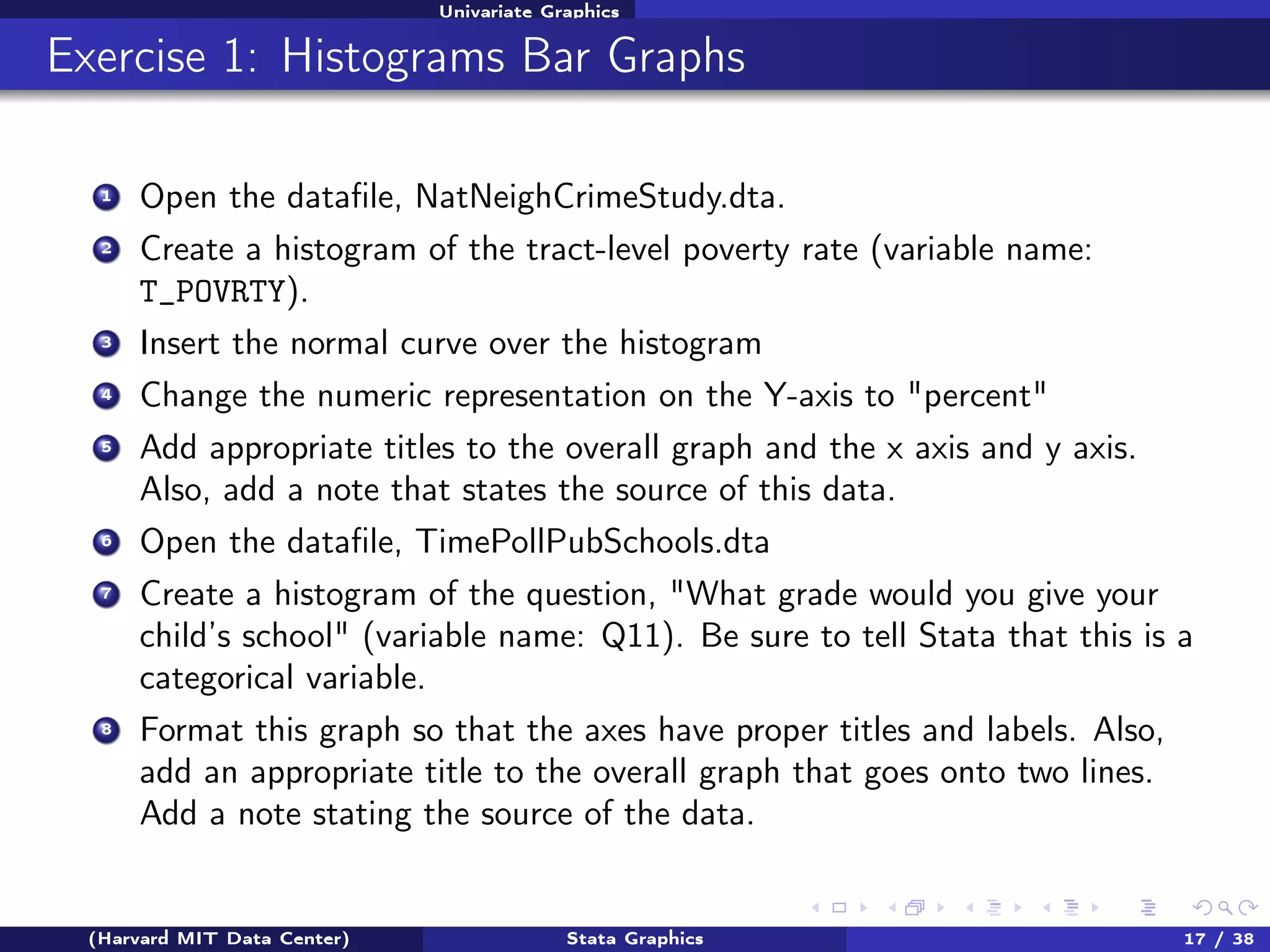 Univariate Graphics

Exercise 1: Histograms Bar Graphs
1

Open the dataﬁle, NatNeighCrimeStudy.dta.

2

Create a histogram of the tract-level poverty rate (variable name:
T_POVRTY).

3

Insert the normal curve over the histogram

4

Change the numeric representation on the Y-axis to "percent"

5

Add appropriate titles to the overall graph and the x axis and y axis.
Also, add a note that states the source of this data.

6

Open the dataﬁle, TimePollPubSchools.dta

7

Create a histogram of the question, "What grade would you give your
child’s school" (variable name: Q11). Be sure to tell Stata that this is a
categorical variable.

8

Format this graph so that the axes have proper titles and labels. Also,
add an appropriate title to the overall graph that goes onto two lines.
Add a note stating the source of the data.

(Harvard MIT Data Center)

Stata Graphics

17 / 38

 