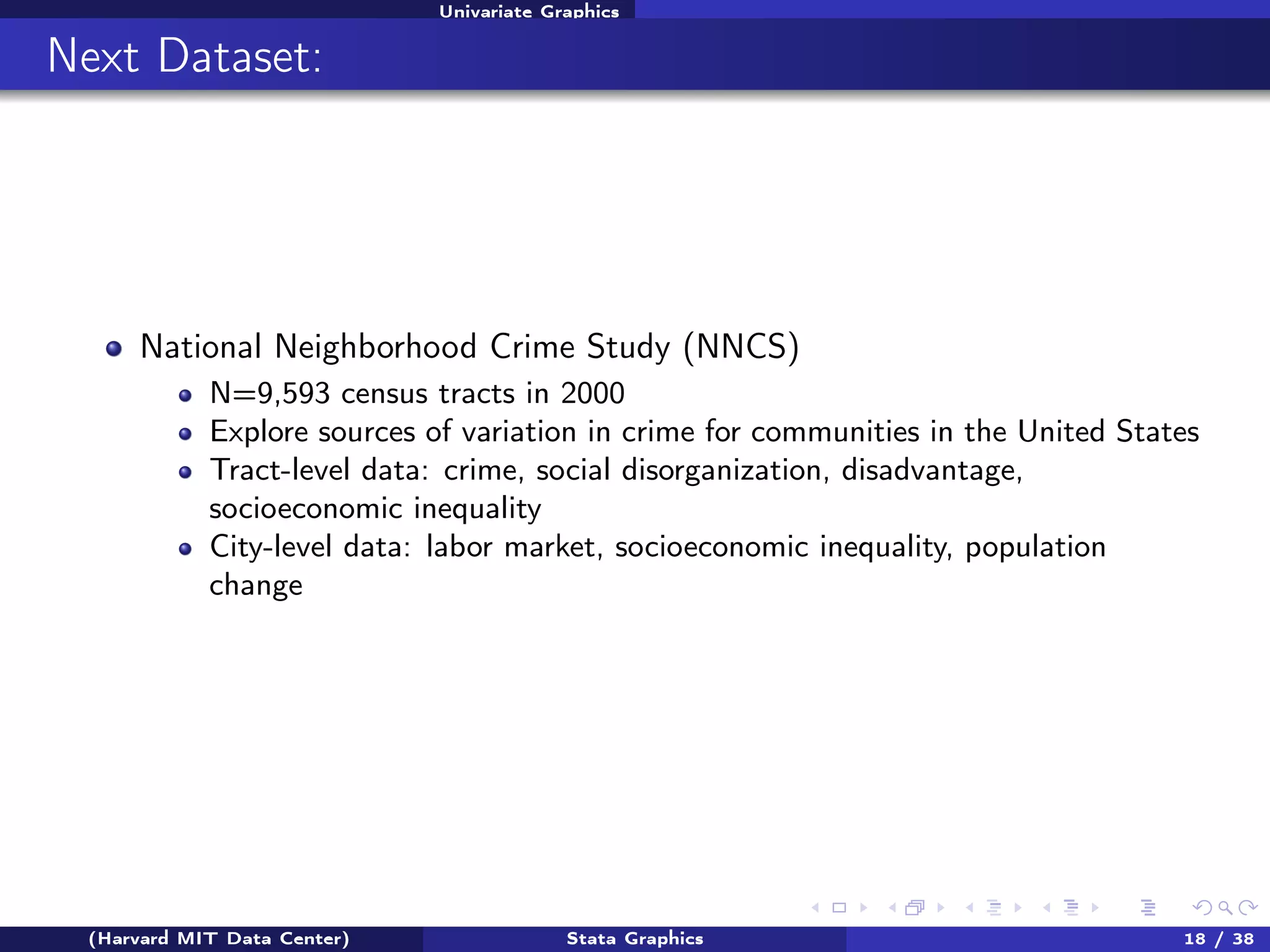 Univariate Graphics

Next Dataset:

National Neighborhood Crime Study (NNCS)
N=9,593 census tracts in 2000
Explore sources of variation in crime for communities in the United States
Tract-level data: crime, social disorganization, disadvantage,
socioeconomic inequality
City-level data: labor market, socioeconomic inequality, population
change

(Harvard MIT Data Center)

Stata Graphics

18 / 38

 